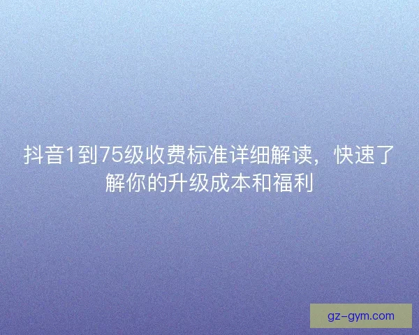 抖音1到75级收费标准详细解读,快速了解你的升级成本和福利 抖音1到75级收费标准详细解读,快速了解你的升级成本和福利