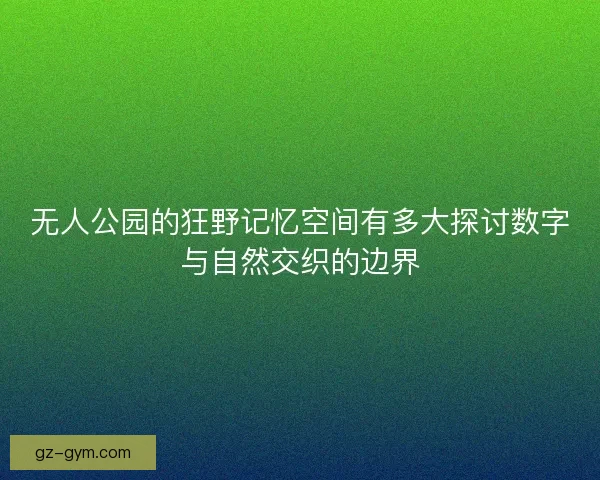 无人公园的狂野记忆空间有多大探讨数字与自然交织的边界