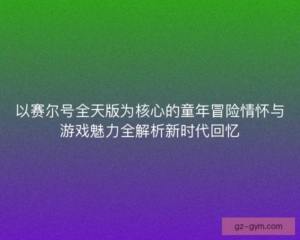 以赛尔号全天版为核心的童年冒险情怀与游戏魅力全解析新时代回忆