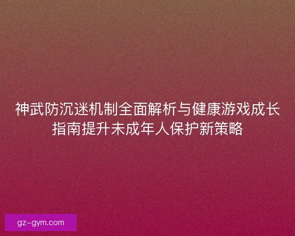 神武防沉迷机制全面解析与健康游戏成长指南提升未成年人保护新策略