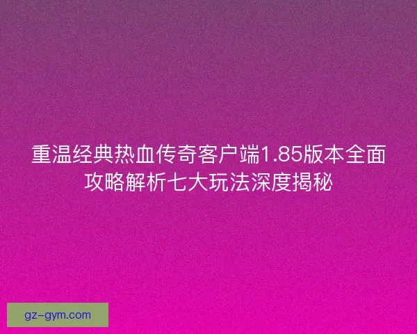 重温经典热血传奇客户端1.85版本全面攻略解析七大玩法深度揭秘