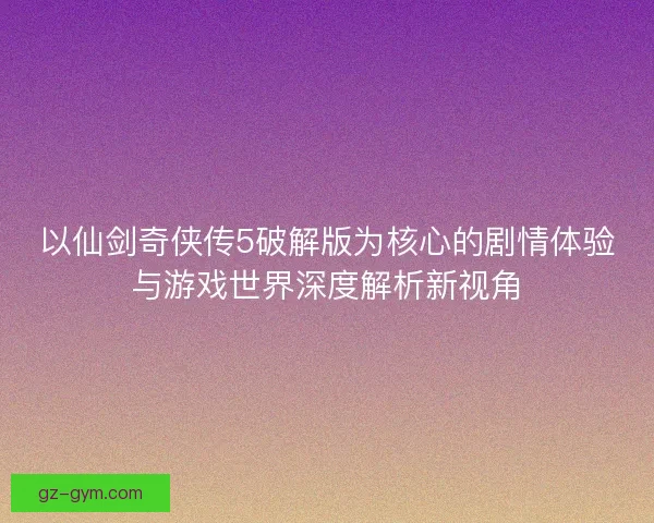 以仙剑奇侠传5破解版为核心的剧情体验与游戏世界深度解析新视角