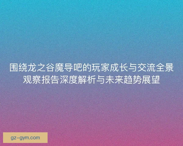 围绕龙之谷魔导吧的玩家成长与交流全景观察报告深度解析与未来趋势展望