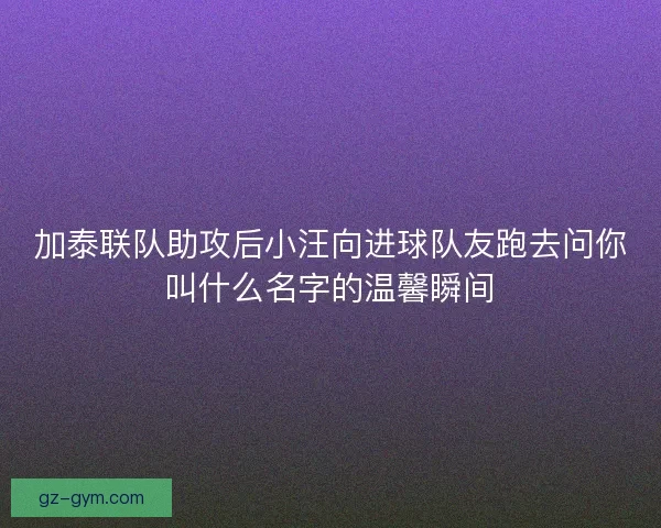 加泰联队助攻后小汪向进球队友跑去问你叫什么名字的温馨瞬间