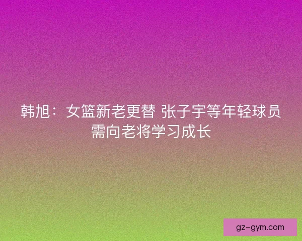 韩旭：女篮新老更替 张子宇等年轻球员需向老将学习成长