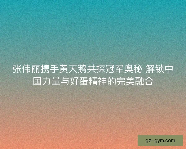 张伟丽携手黄天鹅共探冠军奥秘 解锁中国力量与好蛋精神的完美融合 张伟丽携手黄天鹅共探冠军奥秘 解锁中国力量与好蛋精神的完美融合