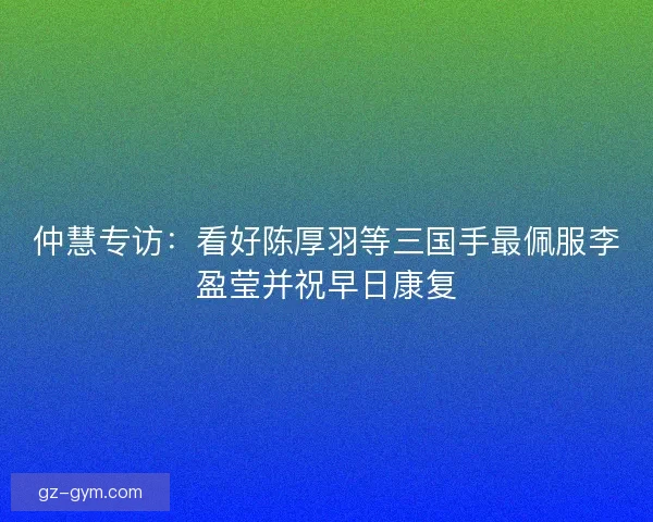 仲慧专访：看好陈厚羽等三国手最佩服李盈莹并祝早日康复