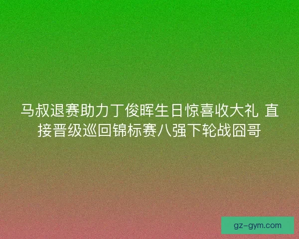 马叔退赛助力丁俊晖生日惊喜收大礼 直接晋级巡回锦标赛八强下轮战囧哥