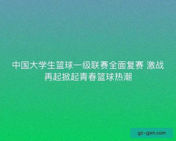 中国大学生篮球一级联赛全面复赛 激战再起掀起青春篮球热潮