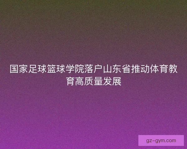 国家足球篮球学院落户山东省推动体育教育高质量发展