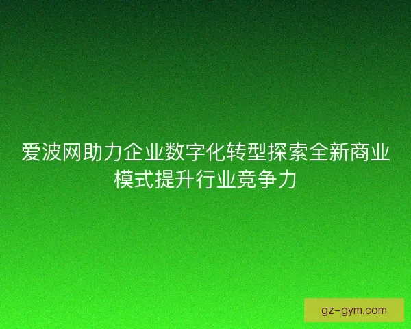 爱波网助力企业数字化转型探索全新商业模式提升行业竞争力
