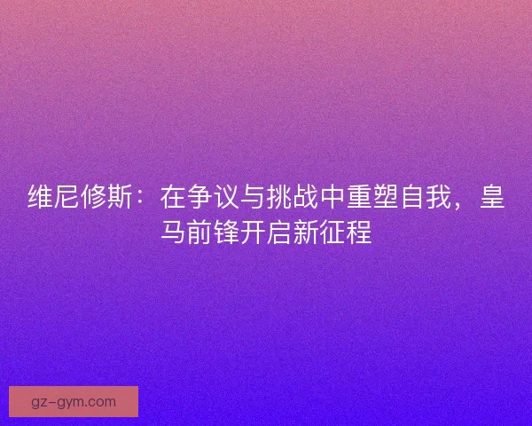 维尼修斯：在争议与挑战中重塑自我，皇马前锋开启新征程