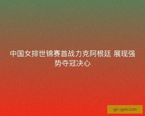 中国女排世锦赛首战力克阿根廷 展现强势夺冠决心