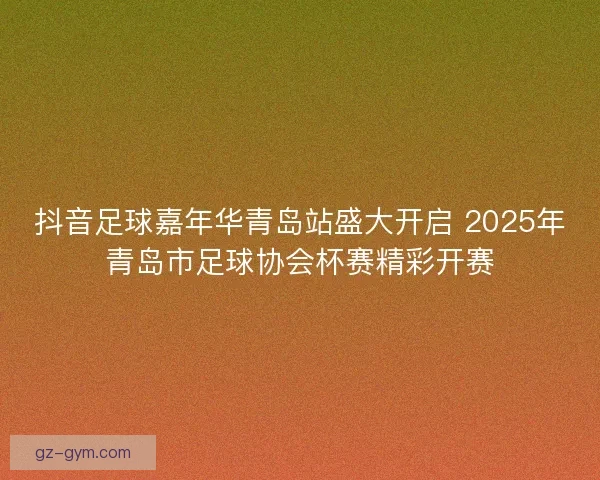 抖音足球嘉年华青岛站盛大开启 2025年青岛市足球协会杯赛精彩开赛
