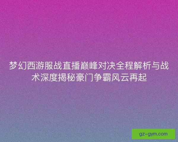 梦幻西游服战直播巅峰对决全程解析与战术深度揭秘豪门争霸风云再起