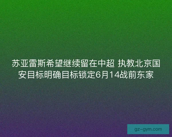 苏亚雷斯希望继续留在中超 执教北京国安目标明确目标锁定6月14战前东家