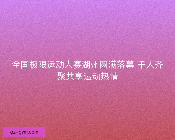 全国极限运动大赛湖州圆满落幕 千人齐聚共享运动热情 全国极限运动大赛湖州圆满落幕 千人齐聚共享运动热情