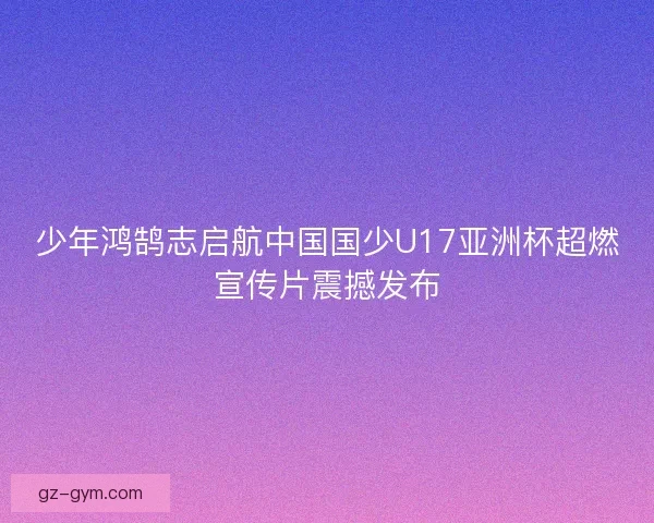 少年鸿鹄志启航中国国少U17亚洲杯超燃宣传片震撼发布