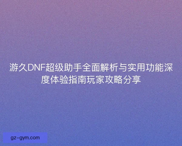 游久DNF超级助手全面解析与实用功能深度体验指南玩家攻略分享 游久DNF超级助手全面解析与实用功能深度体验指南玩家攻略分享