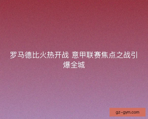 罗马德比火热开战 意甲联赛焦点之战引爆全城 罗马德比火热开战 意甲联赛焦点之战引爆全城
