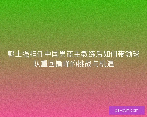 郭士强担任中国男篮主教练后如何带领球队重回巅峰的挑战与机遇