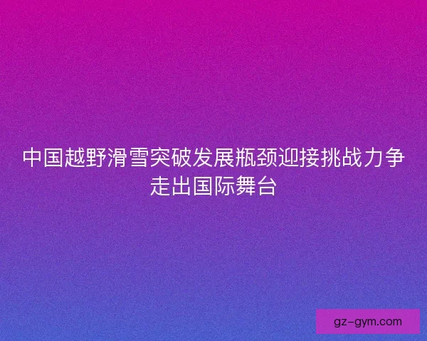 中国越野滑雪突破发展瓶颈迎接挑战力争走出国际舞台