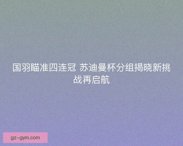国羽瞄准四连冠 苏迪曼杯分组揭晓新挑战再启航 国羽瞄准四连冠 苏迪曼杯分组揭晓新挑战再启航