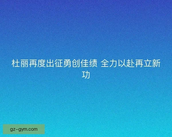 杜丽再度出征勇创佳绩 全力以赴再立新功 杜丽再度出征勇创佳绩 全力以赴再立新功