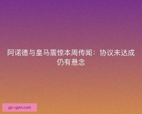 阿诺德与皇马震惊本周传闻:协议未达成仍有悬念 阿诺德与皇马震惊本周传闻:协议未达成仍有悬念