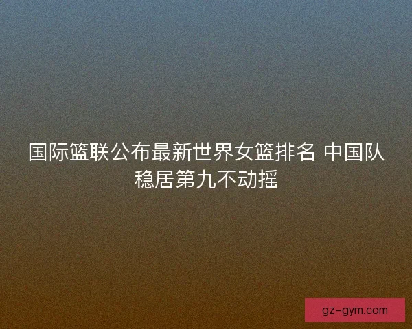国际篮联公布最新世界女篮排名 中国队稳居第九不动摇 国际篮联公布最新世界女篮排名 中国队稳居第九不动摇