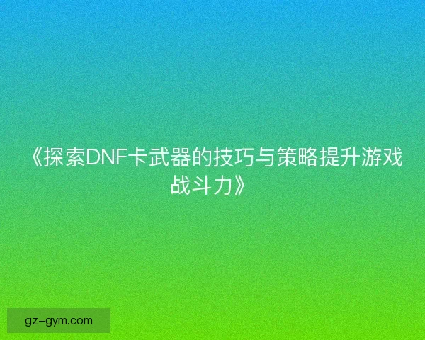 《探索DNF卡武器的技巧与策略提升游戏战斗力》 《探索DNF卡武器的技巧与策略提升游戏战斗力》
