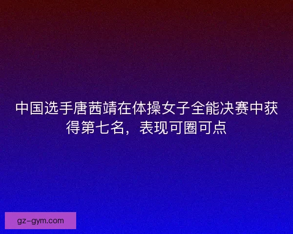 中国选手唐茜靖在体操女子全能决赛中获得第七名，表现可圈可点