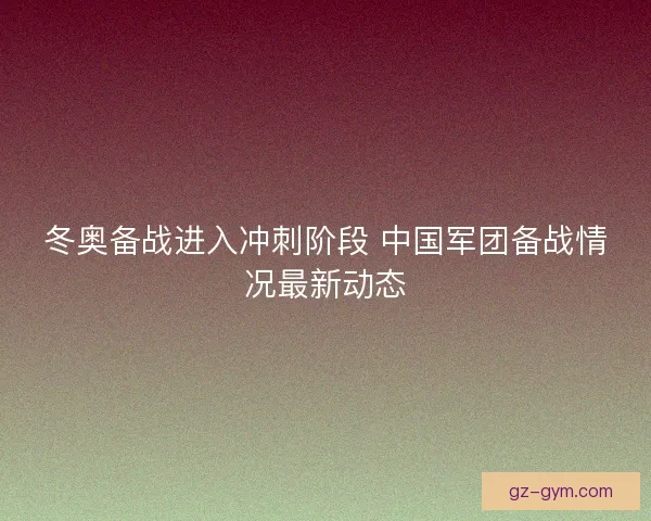 冬奥备战进入冲刺阶段 中国军团备战情况最新动态
