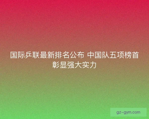 国际乒联最新排名公布 中国队五项榜首彰显强大实力