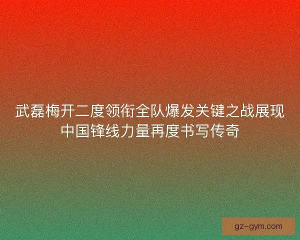 武磊梅开二度领衔全队爆发关键之战展现中国锋线力量再度书写传奇 武磊梅开二度领衔全队爆发关键之战展现中国锋线力量再度书写传奇